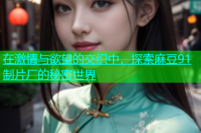 在激情与欲望的交织中，探索麻豆91制片厂的秘密世界