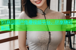 91麻豆国产免费视频平台，尽享精彩影视