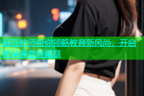 麻豆教师带你领略教育新风尚，开启智慧课堂新篇章