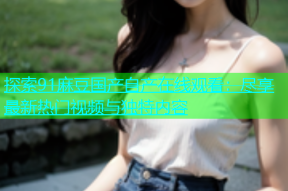 探索91麻豆国产自产在线观看：尽享最新热门视频与独特内容