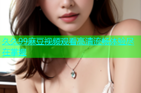 久久99麻豆视频观看高清流畅体验尽在掌握