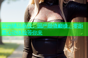 亚洲精品麻豆，国产颜值巅峰，零距离心动体验等你来