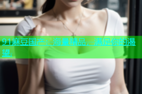 91麻豆国产：海量精品，满足你的渴望.