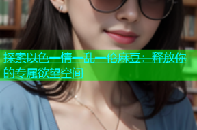 探索以色一情一乱一伦麻豆：释放你的专属欲望空间