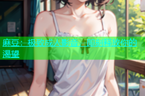 麻豆：极致成人影音，即刻释放你的渴望