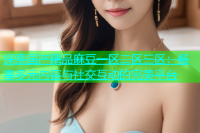 探索国产精品麻豆一区二区三区：畅享多元内容与社交互动的完美平台