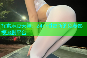 探索麻豆天美：24小时更新的免费影视追剧平台