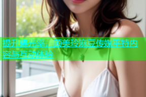 提升曝光率，顾美玲麻豆传媒平特内容与互动体验