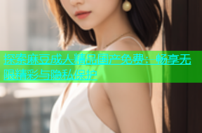 探索麻豆成人精品国产免费：畅享无限精彩与隐私保护
