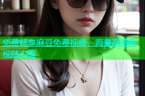 免费畅享麻豆免费视频，海量高清影视随心看