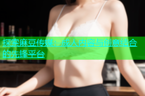 探索麻豆传媒：成人内容与创意结合的先锋平台