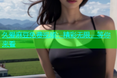 久爱麻豆免费视频：精彩无限，等你来看