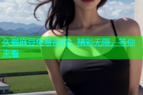 久爱麻豆免费视频：精彩无限，等你来看