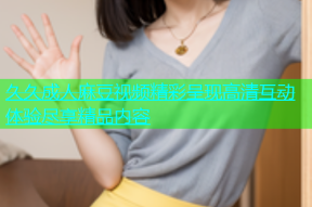 久久成人麻豆视频精彩呈现高清互动体验尽享精品内容