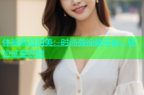 体验麻豆四美：时尚微视频平台，轻松试穿衣物