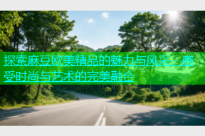 探索麻豆欧美精品的魅力与风采，感受时尚与艺术的完美融合