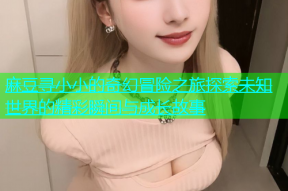 麻豆寻小小的奇幻冒险之旅探索未知世界的精彩瞬间与成长故事