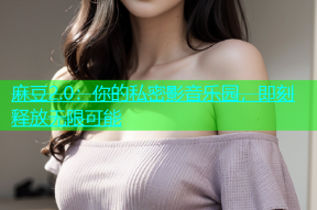 麻豆2.0：你的私密影音乐园，即刻释放无限可能