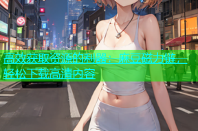 高效获取资源的利器：麻豆磁力链，轻松下载高清内容