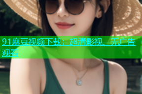 91麻豆视频下载：超清影视、无广告观看