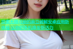 探索无限可能的麻豆破解安卓应用新体验 让你的手机焕发新活力