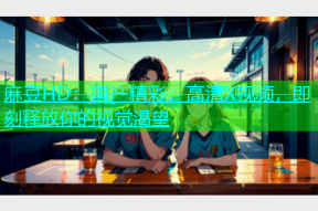 麻豆HD：国产精彩，高清X视频，即刻释放你的视觉渴望