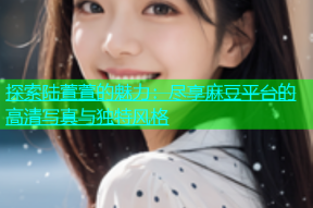 探索陆萱萱的魅力：尽享麻豆平台的高清写真与独特风格