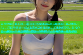 麻豆视频：最新源，满足你的视觉体验麻豆传媒映画：高品质国产AV，打造华语第一成人影音麻豆传播媒体：汇集新闻资讯、影视作品，最新入口麻豆视频：原创、91制片厂、天美传媒，应有尽有
