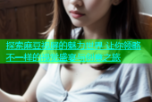 探索麻豆视屏的魅力世界 让你领略不一样的视觉盛宴与创意之旅
