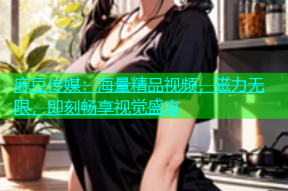 麻豆传媒：海量精品视频，磁力无限，即刻畅享视觉盛宴