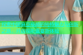 探索中国麻豆视频的独特魅力与创新之路，开启视听盛宴新体验