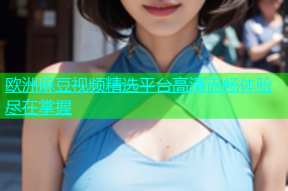 欧洲麻豆视频精选平台高清流畅体验尽在掌握
