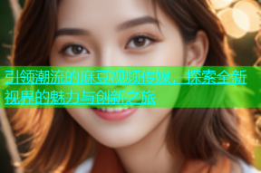 引领潮流的麻豆视频传媒，探索全新视界的魅力与创新之旅