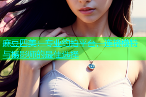麻豆四美：专业约拍平台，连接模特与摄影师的最佳选择