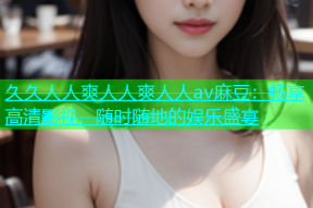 久久人人爽人人爽人人av麻豆：畅享高清影视，随时随地的娱乐盛宴