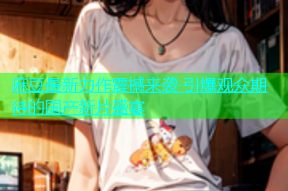 麻豆最新力作震撼来袭 引爆观众期待的国产新片盛宴