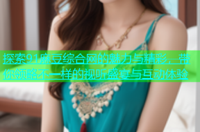 探索91麻豆综合网的魅力与精彩，带你领略不一样的视听盛宴与互动体验