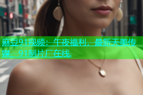 麻豆91视频：午夜福利，最新天美传媒、91制片厂在线.