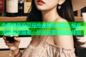 免费观看麻豆视传媒精彩内容，畅享无限视觉盛宴，尽在这里等你来体验