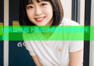 m麻豆视频下载极速高清无限畅享平台