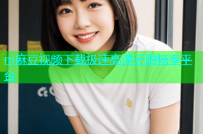 m麻豆视频下载极速高清无限畅享平台