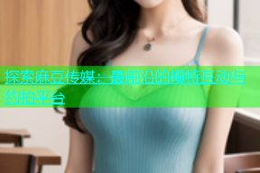 探索麻豆传媒：最前沿的模特互动与约拍平台