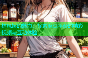 林凤娇的魅力：探索麻豆平台的精彩视频与互动体验