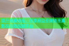 提升观看体验，尽享麻豆多媒体丰富影视与短视频平台