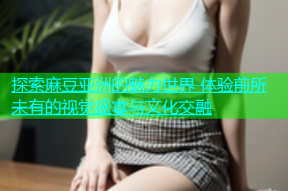 探索麻豆亚洲的魅力世界 体验前所未有的视觉盛宴与文化交融