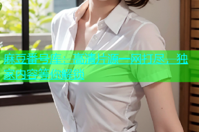 麻豆番号库：高清片源一网打尽，独家内容等你解锁