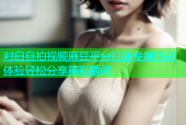 对白自拍视频麻豆平台打造专属互动体验轻松分享精彩瞬间