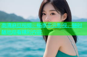 高清麻豆视频：畅享多元影视，随时随地观看精彩内容