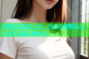探索麻豆欧美一区：尽享高清影视与社交互动的完美平台