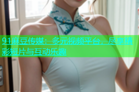 91麻豆传媒：多元视频平台，尽享精彩短片与互动乐趣